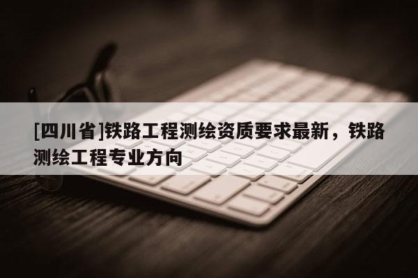 [四川省]铁路工程测绘资质要求最新，铁路测绘工程专业方向