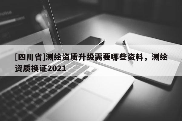 [四川省]测绘资质升级需要哪些资料，测绘资质换证2021