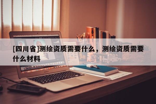 [四川省]测绘资质需要什么，测绘资质需要什么材料