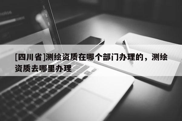 [四川省]测绘资质在哪个部门办理的，测绘资质去哪里办理