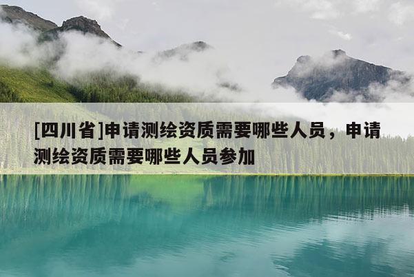 [四川省]申请测绘资质需要哪些人员，申请测绘资质需要哪些人员参加