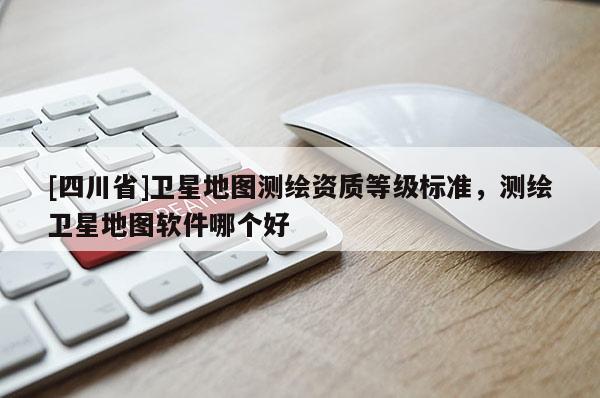 [四川省]卫星地图测绘资质等级标准，测绘卫星地图软件哪个好