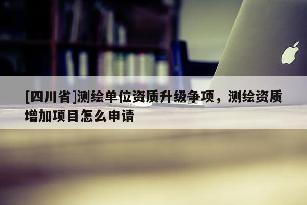 [四川省]测绘单位资质升级争项，测绘资质增加项目怎么申请