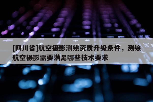 [四川省]航空摄影测绘资质升级条件，测绘航空摄影需要满足哪些技术要求