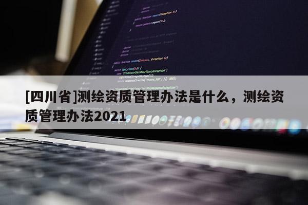 [四川省]测绘资质管理办法是什么，测绘资质管理办法2021