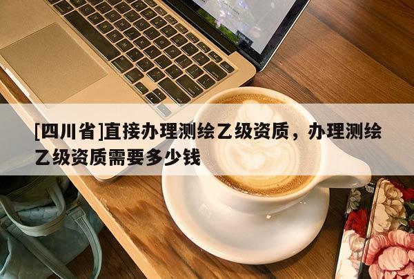 [四川省]直接办理测绘乙级资质，办理测绘乙级资质需要多少钱
