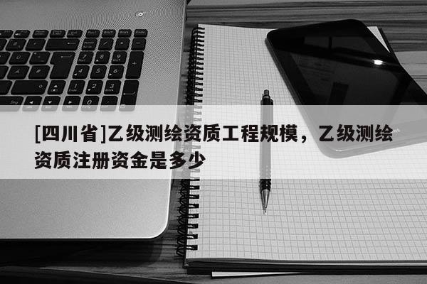 [四川省]乙级测绘资质工程规模，乙级测绘资质注册资金是多少