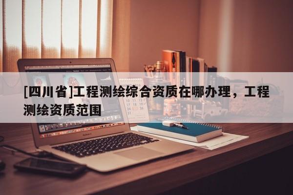 [四川省]工程测绘综合资质在哪办理，工程测绘资质范围