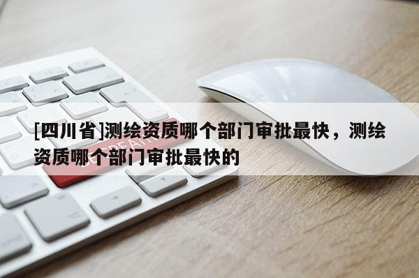 [四川省]测绘资质哪个部门审批最快，测绘资质哪个部门审批最快的