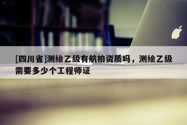 [四川省]测绘乙级有航拍资质吗，测绘乙级需要多少个工程师证