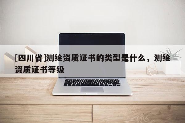 [四川省]测绘资质证书的类型是什么，测绘资质证书等级