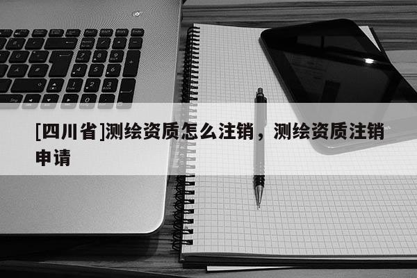 [四川省]测绘资质怎么注销，测绘资质注销申请