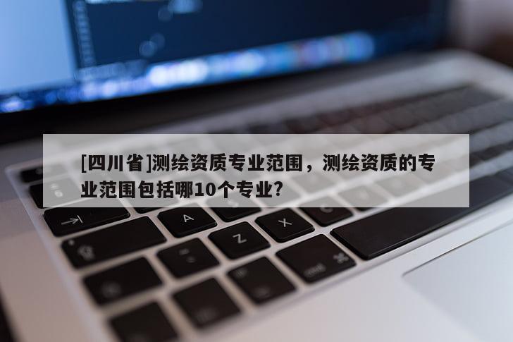 [四川省]测绘资质专业范围，测绘资质的专业范围包括哪10个专业?