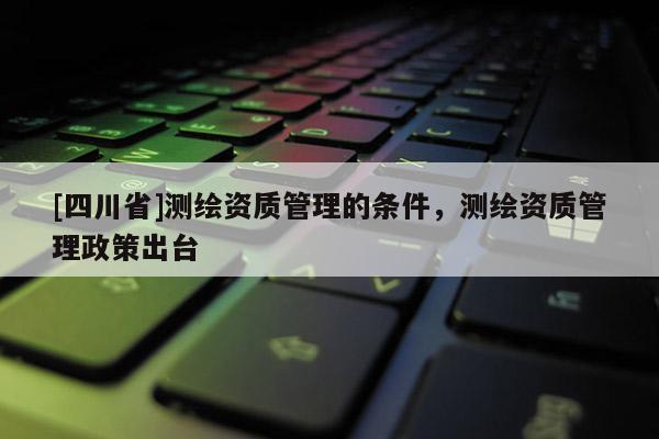 [四川省]测绘资质管理的条件，测绘资质管理政策出台