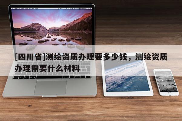[四川省]测绘资质办理要多少钱，测绘资质办理需要什么材料