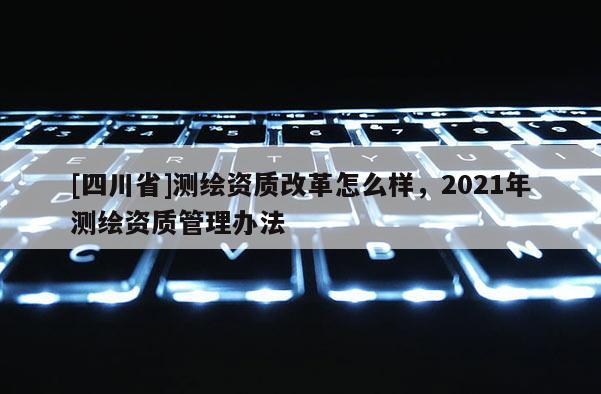 [四川省]测绘资质改革怎么样，2021年测绘资质管理办法