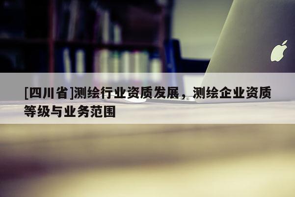 [四川省]测绘行业资质发展，测绘企业资质等级与业务范围
