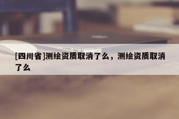 [四川省]测绘资质取消了么，测绘资质取消了么