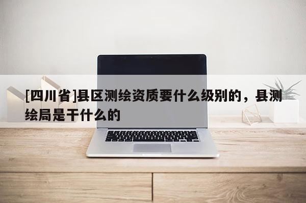[四川省]县区测绘资质要什么级别的，县测绘局是干什么的