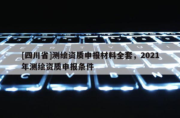 [四川省]测绘资质申报材料全套，2021年测绘资质申报条件
