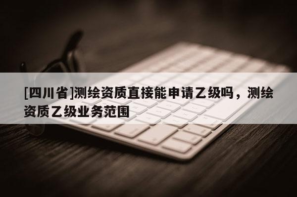[四川省]测绘资质直接能申请乙级吗，测绘资质乙级业务范围