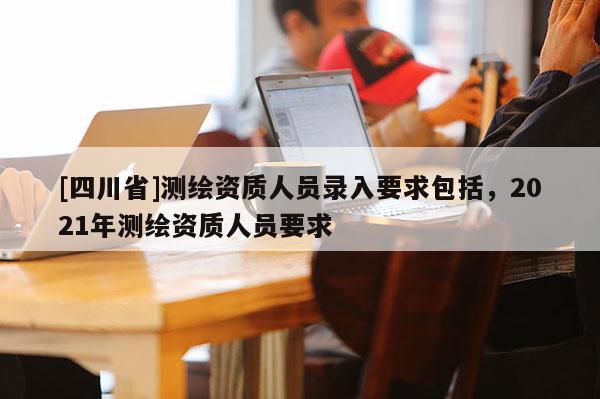 [四川省]测绘资质人员录入要求包括，2021年测绘资质人员要求