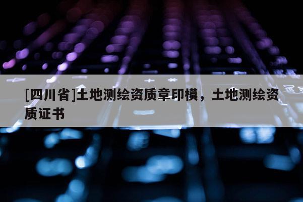 [四川省]土地测绘资质章印模，土地测绘资质证书
