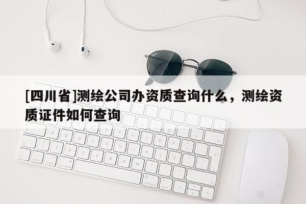 [四川省]测绘公司办资质查询什么，测绘资质证件如何查询