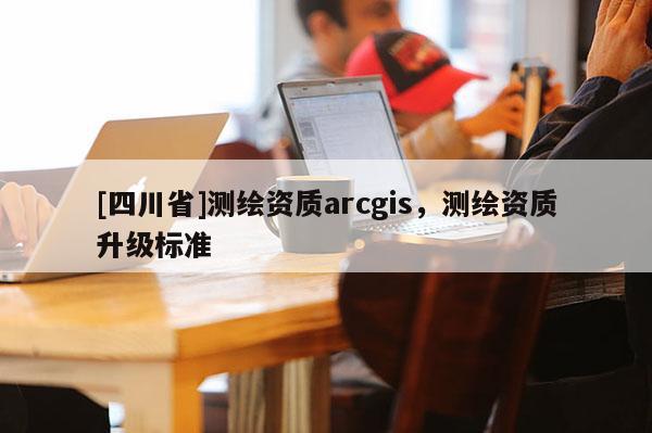 [四川省]测绘资质arcgis，测绘资质升级标准