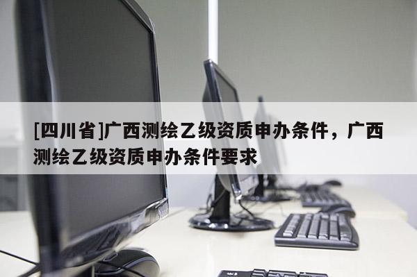 [四川省]广西测绘乙级资质申办条件，广西测绘乙级资质申办条件要求