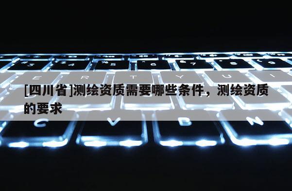 [四川省]测绘资质需要哪些条件，测绘资质的要求