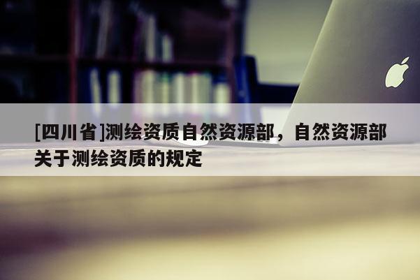 [四川省]测绘资质自然资源部，自然资源部关于测绘资质的规定