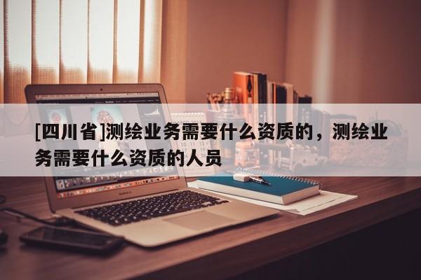[四川省]测绘业务需要什么资质的，测绘业务需要什么资质的人员
