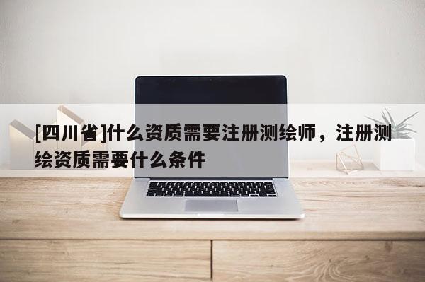 [四川省]什么资质需要注册测绘师，注册测绘资质需要什么条件