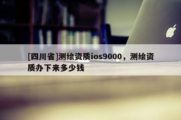 [四川省]测绘资质ios9000，测绘资质办下来多少钱