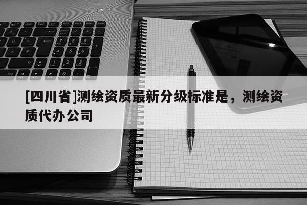 [四川省]测绘资质最新分级标准是，测绘资质代办公司