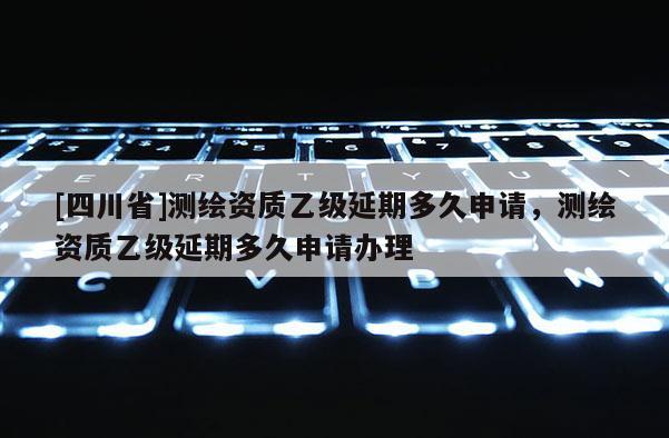 [四川省]测绘资质乙级延期多久申请，测绘资质乙级延期多久申请办理