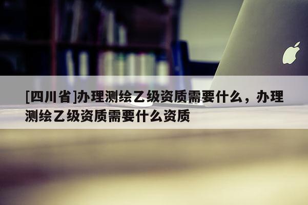 [四川省]办理测绘乙级资质需要什么，办理测绘乙级资质需要什么资质