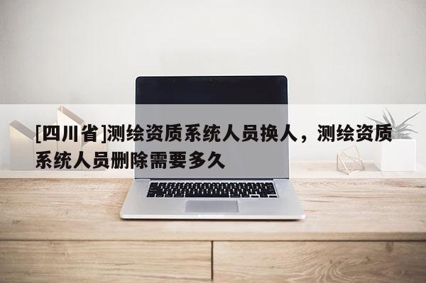 [四川省]测绘资质系统人员换人，测绘资质系统人员删除需要多久