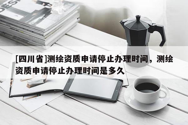 [四川省]测绘资质申请停止办理时间，测绘资质申请停止办理时间是多久