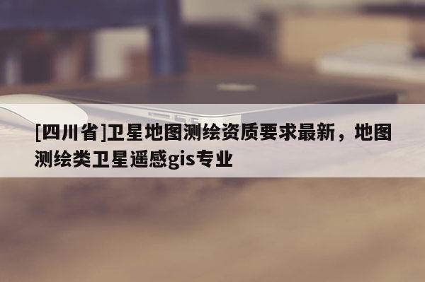 [四川省]卫星地图测绘资质要求最新，地图测绘类卫星遥感gis专业