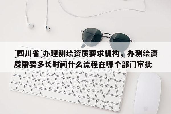 [四川省]办理测绘资质要求机构，办测绘资质需要多长时间什么流程在哪个部门审批
