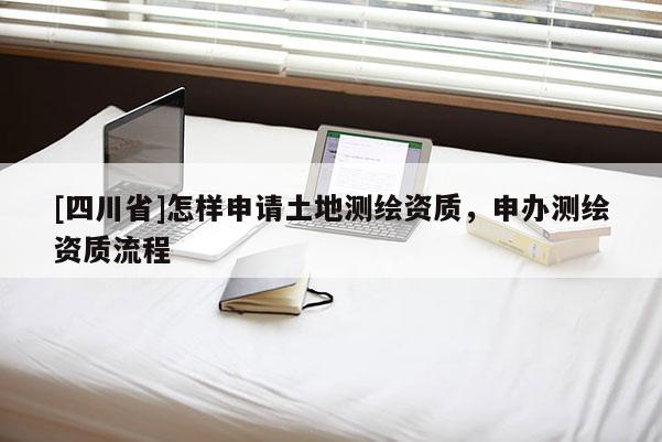 [四川省]怎样申请土地测绘资质，申办测绘资质流程