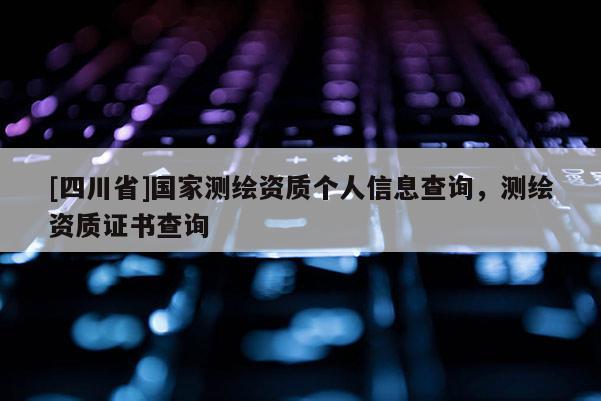 [四川省]国家测绘资质个人信息查询，测绘资质证书查询