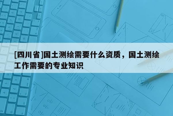 [四川省]国土测绘需要什么资质，国土测绘工作需要的专业知识