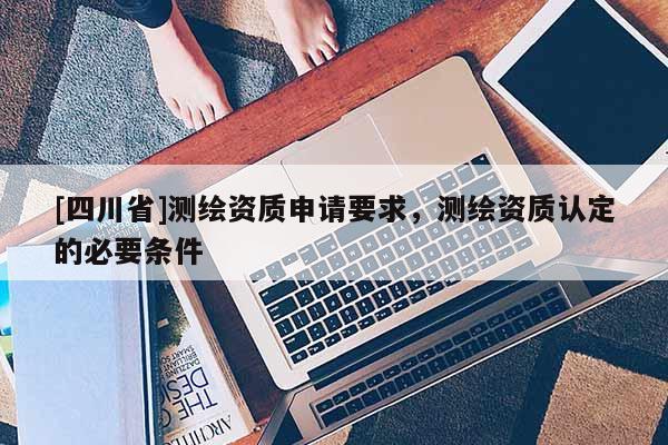 [四川省]测绘资质申请要求，测绘资质认定的必要条件