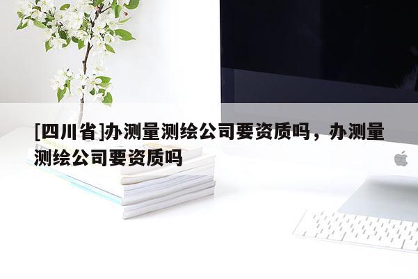 [四川省]办测量测绘公司要资质吗，办测量测绘公司要资质吗