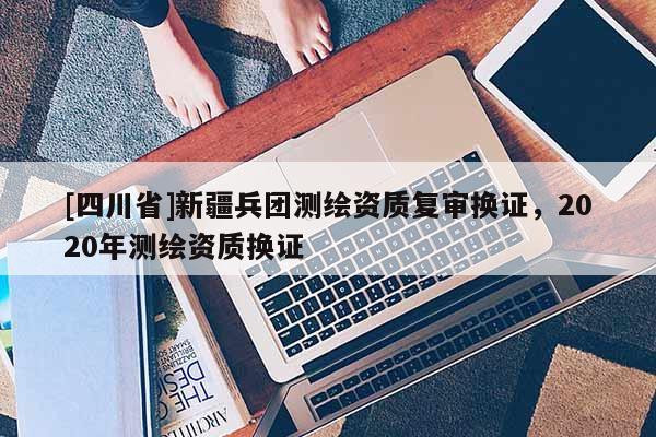 [四川省]新疆兵团测绘资质复审换证，2020年测绘资质换证