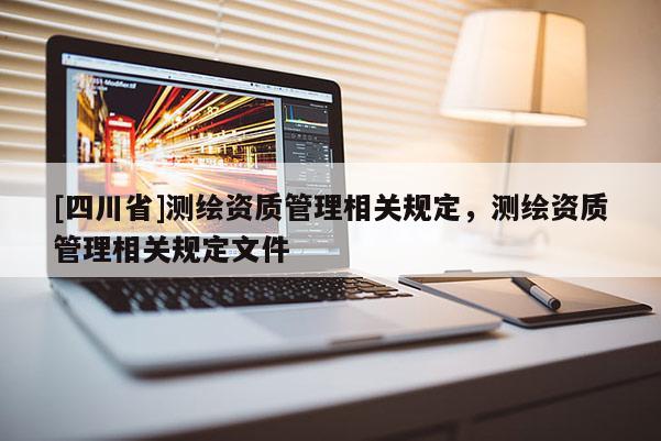 [四川省]测绘资质管理相关规定，测绘资质管理相关规定文件