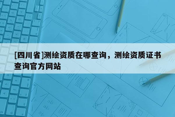 [四川省]测绘资质在哪查询，测绘资质证书查询官方网站